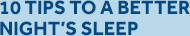 10 TIPS TO A BETTER NIGHT'S SLEEP